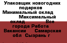 Упаковщик новогодних подарков › Минимальный оклад ­ 38 000 › Максимальный оклад ­ 50 000 - Все города Работа » Вакансии   . Самарская обл.,Сызрань г.
